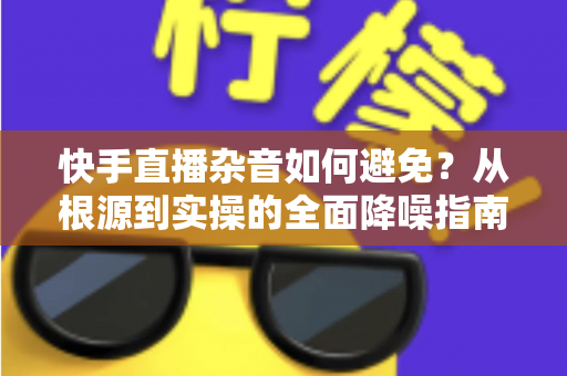 快手直播杂音如何避免?从根源到实操的全面降噪指南 快手直播杂音如何避免?从根源到实操的全面降噪指南