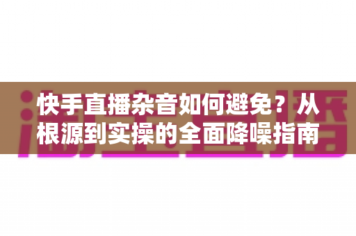 快手直播杂音如何避免？从根源到实操的全面降噪指南