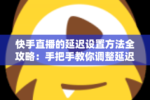 快手直播的延迟设置方法全攻略：手把手教你调整延迟，打造更流畅安全的直播体验