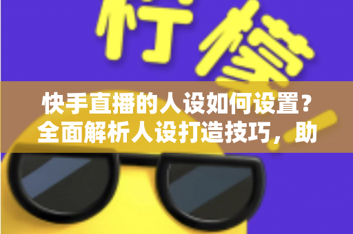 快手直播的人设如何设置？全面解析人设打造技巧，助你快速涨粉变现