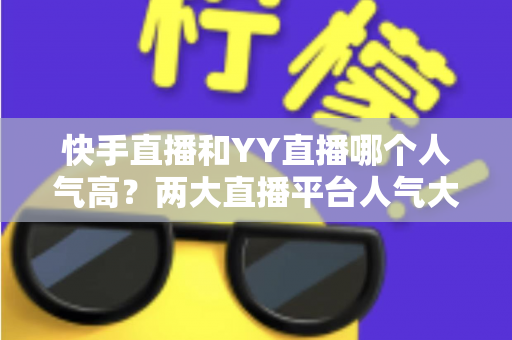 快手直播和YY直播哪个人气高？两大直播平台人气大比拼与深度解析