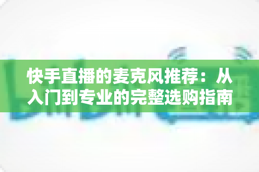 快手直播的麦克风推荐：从入门到专业的完整选购指南，让每一位主播的声音都自带“高级感”