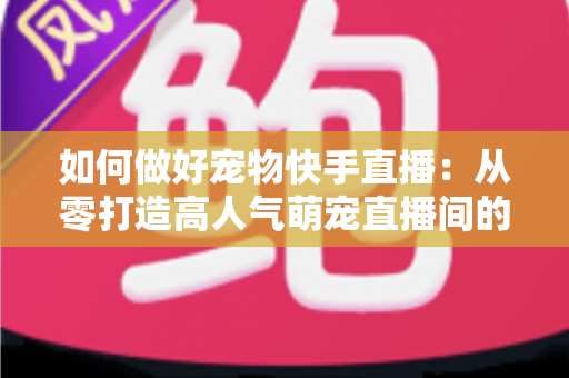 如何做好宠物快手直播：从零打造高人气萌宠直播间的实战全攻略