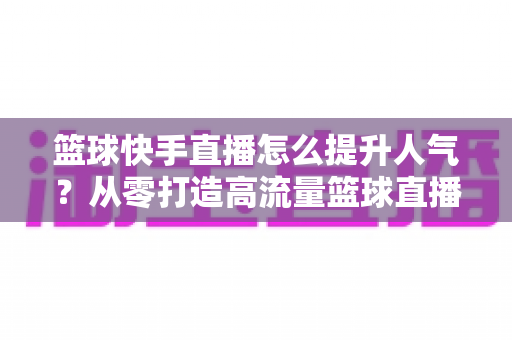 篮球快手直播怎么提升人气？从零打造高流量篮球直播间的实战指南