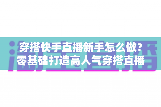 穿搭快手直播新手怎么做？零基础打造高人气穿搭直播间的实战指南