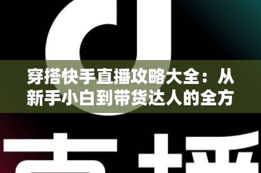 穿搭快手直播攻略大全：从新手小白到带货达人的全方位实战指南