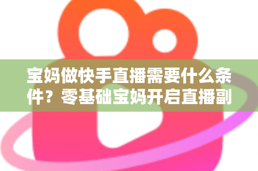 宝妈做快手直播需要什么条件？零基础宝妈开启直播副业的完整指南