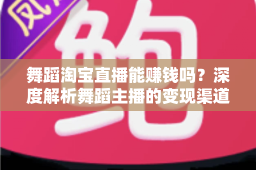 舞蹈淘宝直播能赚钱吗？深度解析舞蹈主播的变现渠道与实战增收攻略