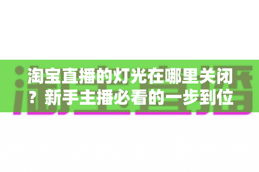 淘宝直播的灯光在哪里关闭?新手主播必看的一步到位操作教程与实用技巧 淘宝直播的灯光在哪里关闭?新手主播必看的一步到位操作教程与实用技巧