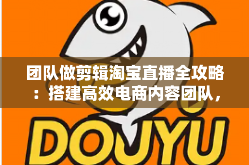 团队做剪辑淘宝直播全攻略：搭建高效电商内容团队，助力直播间流量与销量双增长