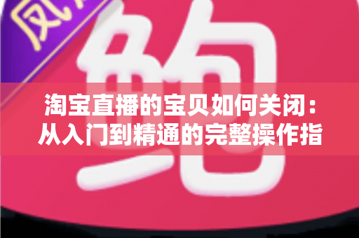 淘宝直播的宝贝如何关闭：从入门到精通的完整操作指南与实用技巧