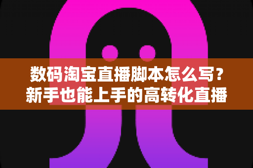 数码淘宝直播脚本怎么写？新手也能上手的高转化直播脚本撰写全攻略