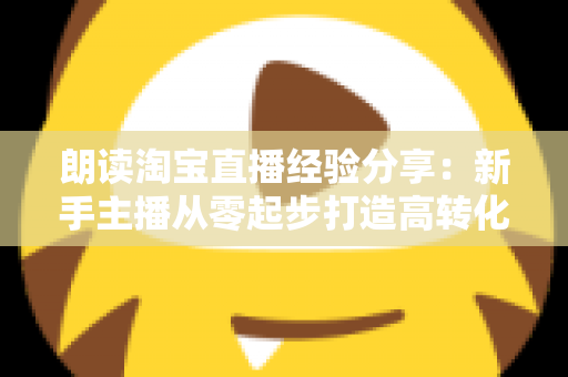 朗读淘宝直播经验分享：新手主播从零起步打造高转化直播间的实战全攻略