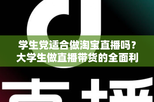 学生党适合做淘宝直播吗？大学生做直播带货的全面利弊分析与入行指南