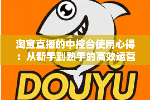 淘宝直播的中控台使用心得：从新手到熟手的高效运营实战指南