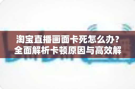 淘宝直播画面卡死怎么办?全面解析卡顿原因与高效解决方案 淘宝直播画面卡死怎么办?全面解析卡顿原因与高效解决方案