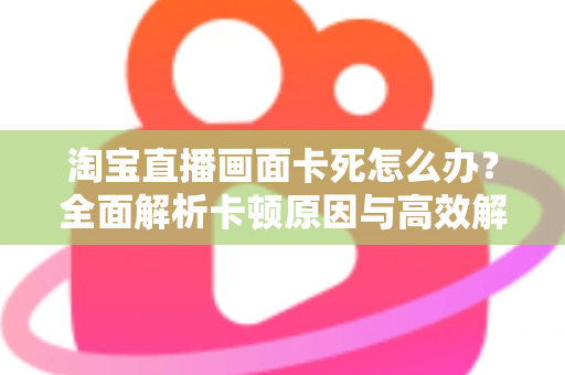 淘宝直播画面卡死怎么办?全面解析卡顿原因与高效解决方案 淘宝直播画面卡死怎么办?全面解析卡顿原因与高效解决方案