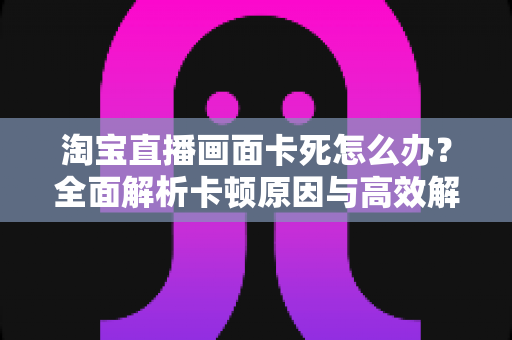 淘宝直播画面卡死怎么办？全面解析卡顿原因与高效解决方案
