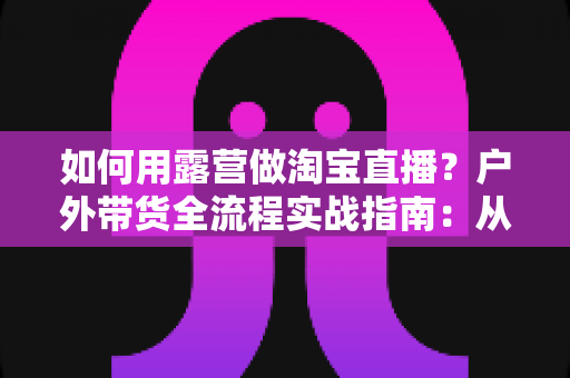 如何用露营做淘宝直播？户外带货全流程实战指南：从场地选择到变现技巧一篇文章讲透