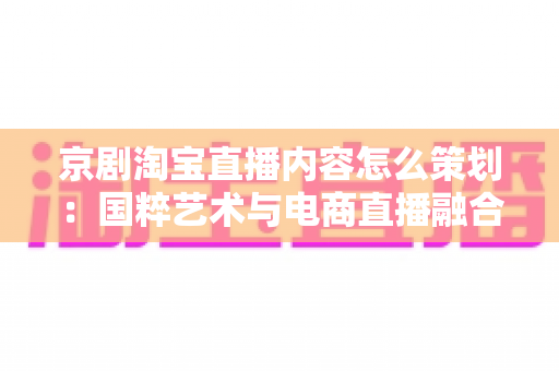 京剧淘宝直播内容怎么策划：国粹艺术与电商直播融合的全流程实战指南