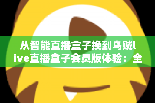 从智能直播盒子换到乌贼live直播盒子会员版体验：全面升级直播装备后，我的观看体验发生了哪些翻天覆地的变化？