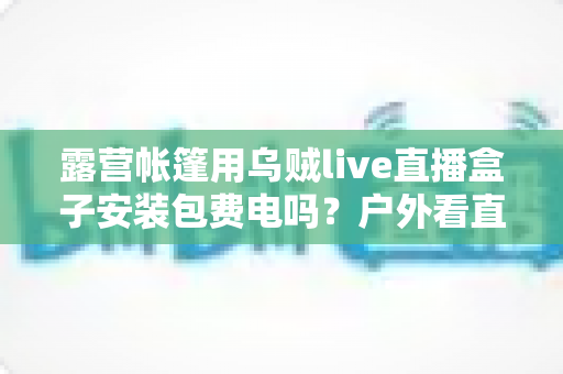 露营帐篷用乌贼live直播盒子安装包费电吗？户外看直播耗电真相与省电全攻略
