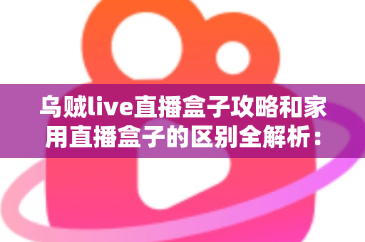 乌贼live直播盒子攻略和家用直播盒子的区别全解析：一文读懂如何选对直播设备