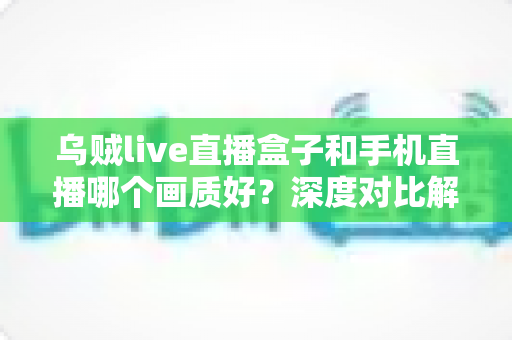 乌贼live直播盒子和手机直播哪个画质好？深度对比解析助你选出最佳直播方案