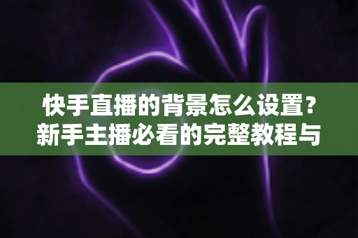 快手直播的背景怎么设置？新手主播必看的完整教程与实用技巧