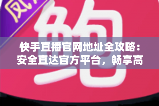 快手直播官网地址全攻略：安全直达官方平台，畅享高清直播新体验