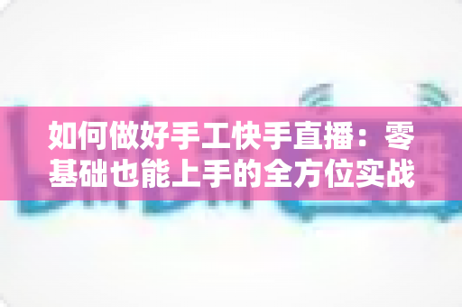 如何做好手工快手直播：零基础也能上手的全方位实战攻略