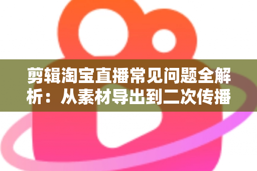 剪辑淘宝直播常见问题全解析：从素材导出到二次传播的实战避坑指南