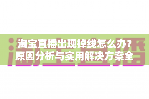 淘宝直播出现掉线怎么办?原因分析与实用解决方案全攻略 淘宝直播出现掉线怎么办?原因分析与实用解决方案全攻略