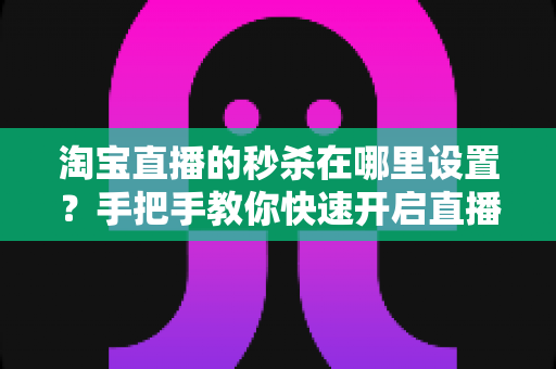 淘宝直播的秒杀在哪里设置？手把手教你快速开启直播间秒杀活动，提升销量转化率