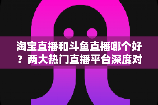 淘宝直播和斗鱼直播哪个好？两大热门直播平台深度对比与选择全攻略