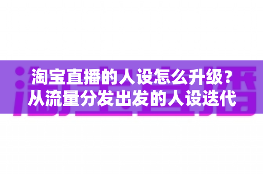 淘宝直播的人设怎么升级?从流量分发出发的人设迭代全攻略,让粉丝记住你、信任你、追随你 淘宝直播的人设怎么升级?从流量分发出发的人设迭代全攻略,让粉丝记住你、信任你、追随你