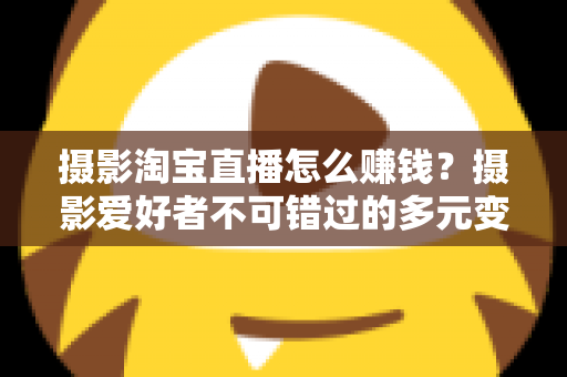 摄影淘宝直播怎么赚钱?摄影爱好者不可错过的多元变现实战指南 摄影淘宝直播怎么赚钱?摄影爱好者不可错过的多元变现实战指南