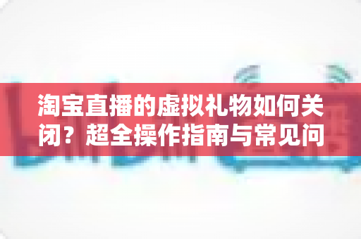 淘宝直播的虚拟礼物如何关闭？超全操作指南与常见问题一次讲清