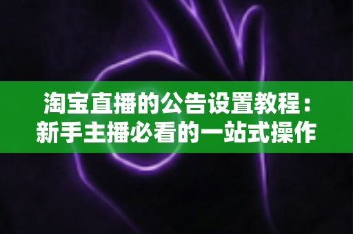 淘宝直播的公告设置教程：新手主播必看的一站式操作指南与实操技巧