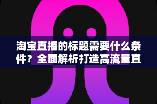 淘宝直播的标题需要什么条件？全面解析打造高流量直播标题的必备要素与实用技巧