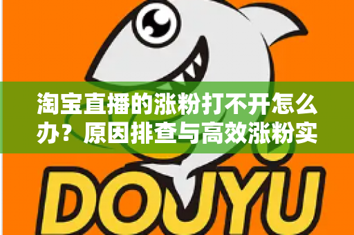 淘宝直播的涨粉打不开怎么办？原因排查与高效涨粉实操指南