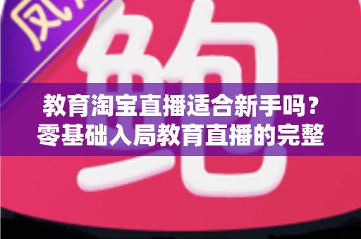 教育淘宝直播适合新手吗?零基础入局教育直播的完整指南与实战攻略 教育淘宝直播适合新手吗?零基础入局教育直播的完整指南与实战攻略