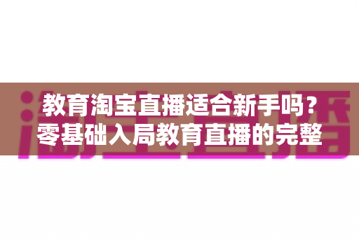 教育淘宝直播适合新手吗?零基础入局教育直播的完整指南与实战攻略 教育淘宝直播适合新手吗?零基础入局教育直播的完整指南与实战攻略