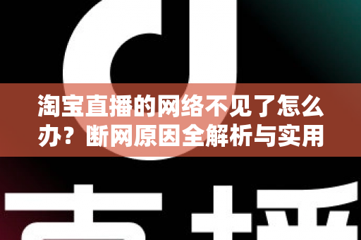 淘宝直播的网络不见了怎么办？断网原因全解析与实用解决方案大全