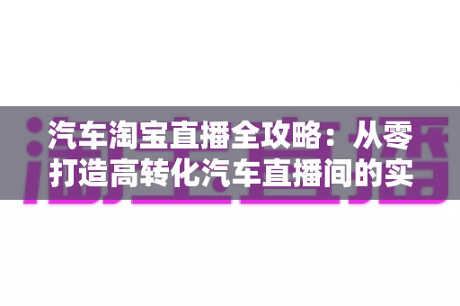 汽车淘宝直播全攻略：从零打造高转化汽车直播间的实战指南