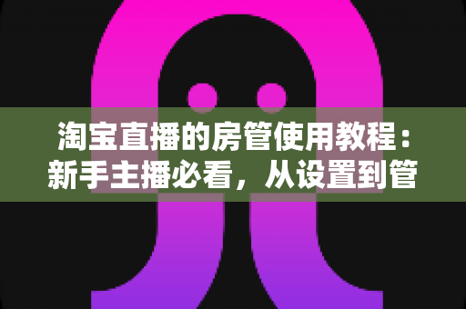 淘宝直播的房管使用教程:新手主播必看,从设置到管理一步到位的实战指南 淘宝直播的房管使用教程:新手主播必看,从设置到管理一步到位的实战指南
