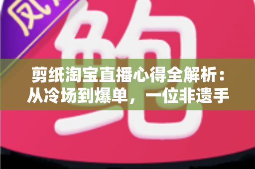 剪纸淘宝直播心得全解析：从冷场到爆单，一位非遗手艺人的实战经验分享
