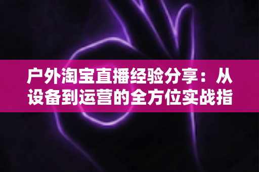 户外淘宝直播经验分享：从设备到运营的全方位实战指南
