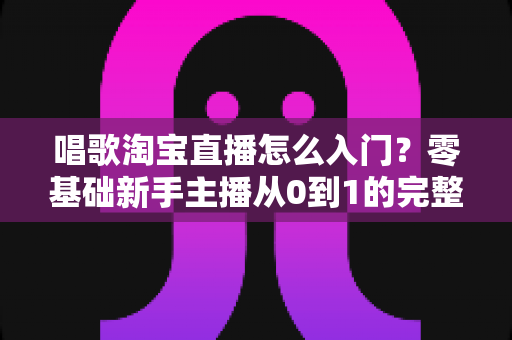 唱歌淘宝直播怎么入门？零基础新手主播从0到1的完整实战指南