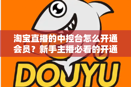 淘宝直播的中控台怎么开通会员？新手主播必看的开通流程、会员权益与实操指南全解析